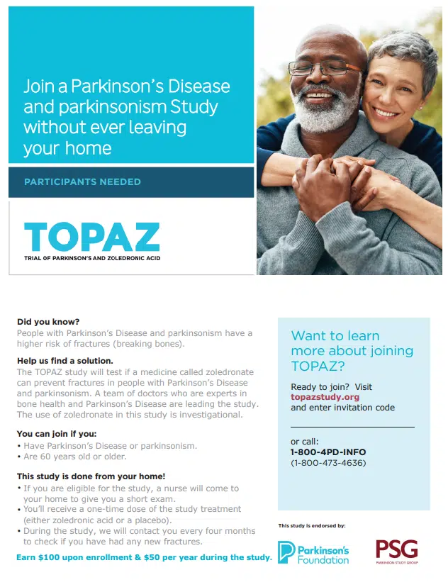 TOPAZ- Trial of Parkinson's and Zoledronic Acid. TOPAZ is a revolutionary fracture prevention study led by Parkinson’s experts, and you can participate from the comfort of your own home! You can join if you are 60 years and older and have been diagnosed with Parkinson’s disease or another form of parkinsonism. To learn more, please visit TOPAZstudy.org, or call us directly at (415) 317-5748.